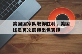金年会官网-关于美国国家队取得胜利，美国球员再次展现出色表现的信息