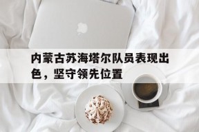 金年会官网-内蒙古苏海塔尔队员表现出色，坚守领先位置