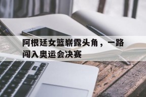 金年会入口-包含阿根廷女篮崭露头角，一路闯入奥运会决赛的词条