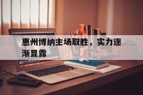 金年会官网-包含惠州博纳主场取胜，实力逐渐显露的词条