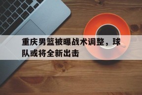 金年会入口-关于重庆男篮被曝战术调整，球队或将全新出击的信息